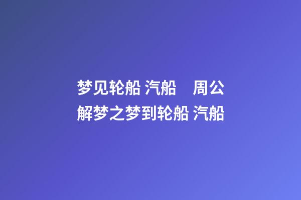 梦见轮船 汽船　周公解梦之梦到轮船 汽船